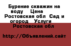 Бурение скважин на воду  › Цена ­ 500 - Ростовская обл. Сад и огород » Услуги   . Ростовская обл.